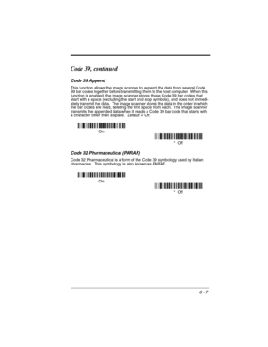 Page 976 - 7
Code 39, continued
Code 39 Append
This function allows the image scanner to append the data from several Code 
39 bar codes together before transmitting them to the host computer.  When this 
function is enabled, the image scanner stores those Code 39 bar codes that 
start with a space (excluding the start and stop symbols), and does not immedi-
ately transmit the data.  The image scanner stores the data in the order in which 
the bar codes are read, deleting the first space from each.  The image...