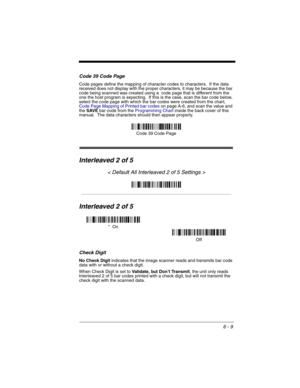 Page 996 - 9
Code 39 Code Page
Code pages define the mapping of character codes to characters.  If the data 
received does not display with the proper characters, it may be because the bar 
code being scanned was created using a  code page that is different from the 
one the host program is expecting.  If this is the case, scan the bar code below, 
select the code page with which the bar codes were created from the chart, 
Code Page Mapping of Printed bar codeson page A-6, and scan the value and 
the SAVE bar...