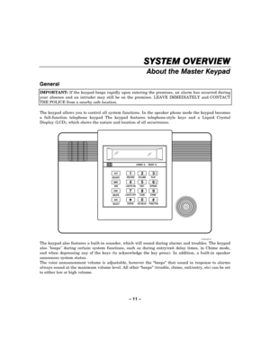 Page 11– 11 – 
SYSTEM OVERVIEW
SYSTEM OVERVIEWSYSTEM OVERVIEW SYSTEM OVERVIEW 
    
About the Master Keypad 
 
General  
IMPORTANT: If the keypad beeps rapidly upon entering the premises, an alarm has occurred during 
your absence and an intruder may still be on the premises. LEAVE IMMEDIATELY and CONTACT 
THE POLICE from a nearby safe location.  
 
The keypad allows you to control all system functions. In the speaker phone mode the keypad becomes 
a full-function telephone keypad The keypad features...