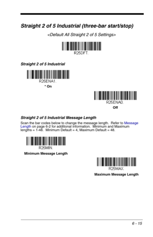 Page 1016 - 15
Straight 2 of 5 Industrial (three-bar start/stop)

Straight 2 of 5 Industrial
Straight 2 of 5 Industrial Message Length
Scan the bar codes below to change the message length.  Refer to Message 
Lengthon page 6-2 for additional information.  Minimum and Maximum
lengths = 1-48.  Minimum Default = 4, Maximum Default = 48.
* On
Off
Minimum Message Length
Maximum Message Length 