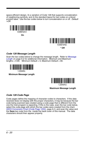 Page 1066 - 20
space-efficient design, 3) a variation of Code 128 that supports concatenation 
of neighboring symbols, and 4) the standard layout for bar codes on a blood 
product label.  Use the bar codes below to turn concatenation on or off.  Default 
=Off.
Code 128 Message Length
Scan the bar codes below to change the message length.  Refer to Message 
Lengthon page 6-2 for additional information.  Minimum and Maximum
lengths = 0-80.   Minimum Default = 0, Maximum Default = 80.
Code 128 Code Page
Code pages...