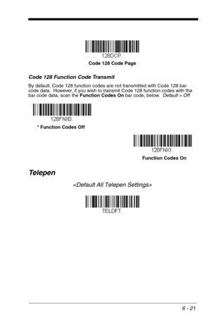 Page 1076 - 21
Code 128 Function Code Transmit
By default, Code 128 function codes are not transmitted with Code 128 bar 
code data.  However, if you wish to transmit Code 128 function codes with the 
bar code data, scan the Function Codes On bar code, below.  Default = Off
Te l e p e n

Code 128 Code Page
* Function Codes Off
Function Codes On 