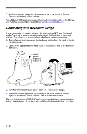 Page 121 - 2
3. Verify the scanner operation by scanning a bar code from the Sample 
Symbols in the back of this manual.
For additional USB programming and technical information, refer to the Honey-
well “USB Application Note,” available at www.honeywellaidc.com.
Connecting with Keyboard Wedge
A scanner can be connected between the keyboard and PC as a “keyboard 
wedge,” where the scanner provides data output that is similar to keyboard 
entries.  The following is an example of a keyboard wedge connection:
1....
