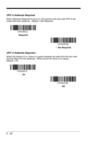 Page 1126 - 26
UPC A Addenda Required
When Addenda Required is set to on, the scanner will only read UPC A bar 
codes that have addenda.  Default = Not Required.
UPC A Addenda Separator
When this feature is on, there is a space between the data from the bar code 
and the data from the addenda.  When turned off, there is no space.  
Default = On.
*  Not Required Required
Off *  On 