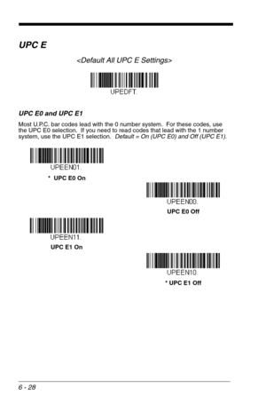 Page 1146 - 28
UPC E

UPC E0 and UPC E1
Most U.P.C. bar codes lead with the 0 number system.  For these codes, use 
the UPC E0 selection.  If you need to read codes that lead with the 1 number 
system, use the UPC E1 selection.  Default = On (UPC E0) and Off (UPC E1).
*  UPC E0 On
UPC E0 Off
UPC E1 On
* UPC E1 Off 