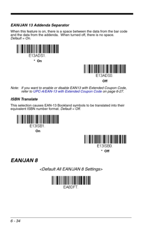 Page 1206 - 34
EAN/JAN 13 Addenda Separator
When this feature is on, there is a space between the data from the bar code 
and the data from the addenda.  When turned off, there is no space.  
Default = On.
Note: If you want to enable or disable EAN13 with Extended Coupon Code, 
refer to UPC-A/EAN-13 with Extended Coupon Codeon page 6-27.
ISBN Translate
This selection causes EAN-13 Bookland symbols to be translated into their 
equivalent ISBN number format. Default = Off.
EAN/JAN 8

Off *  On
*  Off On 