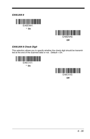 Page 1216 - 35
EAN/JAN 8
EAN/JAN 8 Check Digit
This selection allows you to specify whether the check digit should be transmit-
ted at the end of the scanned data or not.  Default = On.
*  On
Off
Off
Off *  On 