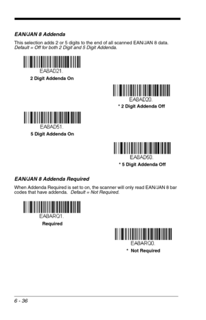 Page 1226 - 36
EAN/JAN 8 Addenda
This selection adds 2 or 5 digits to the end of all scanned EAN/JAN 8 data.
Default = Off for both 2 Digit and 5 Digit Addenda.
EAN/JAN 8 Addenda Required
When Addenda Required is set to on, the scanner will only read EAN/JAN 8 bar 
codes that have addenda.  Default = Not Required.
* 5 Digit Addenda  5 Digit Addenda On* 2 Digit Addenda Off 2 Digit Addenda On
* 5 Digit Addenda Off
*  Not Required Required 