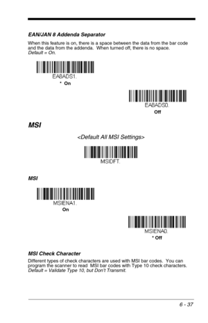 Page 1236 - 37
EAN/JAN 8 Addenda Separator
When this feature is on, there is a space between the data from the bar code 
and the data from the addenda.  When turned off, there is no space.  
Default = On.
MSI

MSI
MSI Check Character
Different types of check characters are used with MSI bar codes.  You can 
program the scanner to read  MSI bar codes with Type 10 check characters.  
Default = Validate Type 10, but Don’t Transmit.
Off *  On
On
* Off 