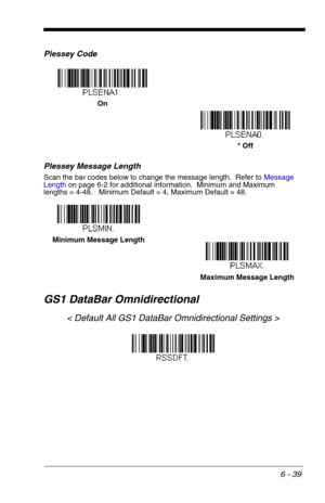 Page 1256 - 39
Plessey Code
Plessey Message Length
Scan the bar codes below to change the message length.  Refer to Message 
Lengthon page 6-2 for additional information.  Minimum and Maximum
lengths = 4-48.   Minimum Default = 4, Maximum Default = 48.
GS1 DataBar Omnidirectional
< Default All GS1 DataBar Omnidirectional Settings >
On
* Off
Minimum Message Length
Maximum Message Length 