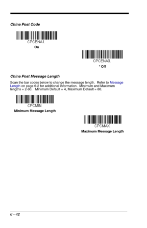 Page 1286 - 42
China Post Code
China Post Message Length
Scan the bar codes below to change the message length.  Refer to Message 
Lengthon page 6-2 for additional information.  Minimum and Maximum
lengths = 2-80.   Minimum Default = 4, Maximum Default = 80.
On
* Off
Minimum Message Length
Maximum Message Length 