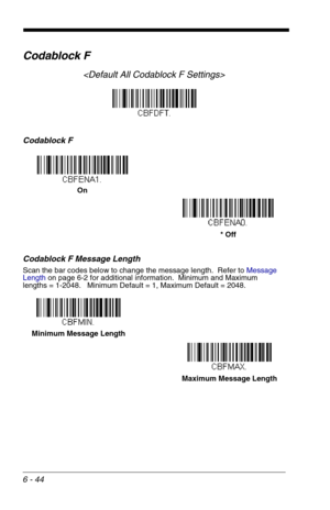 Page 1306 - 44
Codablock F

Codablock F
Codablock F Message Length
Scan the bar codes below to change the message length.  Refer to Message 
Lengthon page 6-2 for additional information.  Minimum and Maximum
lengths = 1-2048.   Minimum Default = 1, Maximum Default = 2048.
On
* Off
Minimum Message Length
Maximum Message Length 