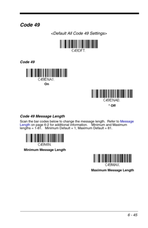 Page 1316 - 45
Code 49

Code 49
Code 49 Message Length
Scan the bar codes below to change the message length.  Refer to Message 
Lengthon page 6-2 for additional information.    Minimum and Maximum
lengths = 1-81.   Minimum Default = 1, Maximum Default = 81.
On
* Off
Minimum Message Length
Maximum Message Length 