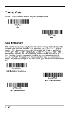 Page 1326 - 46
Trioptic Code
Trioptic Code is used for labeling magnetic storage media.
GS1 Emulation
The scanner can automatically format the output from any GS1 data carrier to 
emulate what would be encoded in an equivalent GS1-128 or GS1 DataBar  
symbol.  GS1 data carriers include UPC-A and UPC-E, EAN-13 and EAN-8, 
ITF-14, GS1-128, and GS1-128 DataBar and GS1Composites.  If GS1-128 
Emulation is selected, the AIM Symbology Identifier will be reported as “]C1”.  If 
GS1 DataBar Emulation is selected, the...