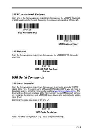 Page 212 - 5
USB PC or Macintosh Keyboard
Scan one of the following codes to program the scanner for USB PC Keyboard 
or USB Macintosh Keyboard.  Scanning these codes also adds a CR and LF.
USB HID POS
Scan the following code to program the scanner for USB HID POS bar code 
scanners.
USB Serial Commands
USB Serial Emulation
Scan the following code to program the scanner to emulate a regular RS232-
based COM Port.  If you are using a Microsoft® Windows® PC, you will need to 
download a driver from the Honeywell...