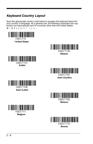 Page 242 - 8
Keyboard Country Layout
Scan the appropriate country code below to program the keyboard layout for 
your country or language. As a general rule, the following characters are sup-
ported, but need special care for countries other than the United States:
@  |  $  #  {  }  [  ]  =  /  ‘    <  >  ~
* United States 
Albania
Arabic
Azeri (Cyrillic)
Azeri (Latin)
Belarus
Belgium
Bosnia 