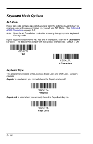 Page 342 - 18
Keyboard Mode Options
ALT Mode
If your bar code contains special characters from the extended ASCII chart for 
example, an e with an accent grave (è), you will use ALT Mode.  (See Extended 
ASCII Characterson page A-6.)
Note: Scan the ALT mode bar code after scanning the appropriate Keyboard 
Country code.
If your keystrokes require the ALT key and 4 characters, scan the 4 Characters 
bar code.  The data is then output with the special character(s).  Default = Off.
Keyboard Style
This programs...