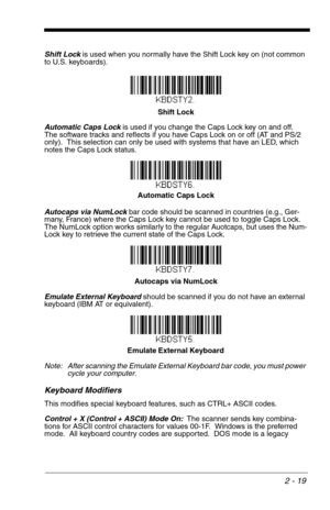 Page 352 - 19
Shift Lock is used when you normally have the Shift Lock key on (not common 
to U.S. keyboards).
Automatic Caps Lock is used if you change the Caps Lock key on and off.  
The software tracks and reflects if you have Caps Lock on or off (AT and PS/2 
only).  This selection can only be used with systems that have an LED, which 
notes the Caps Lock status.
Autocaps via NumLock bar code should be scanned in countries (e.g., Ger-
many, France) where the Caps Lock key cannot be used to toggle Caps Lock....