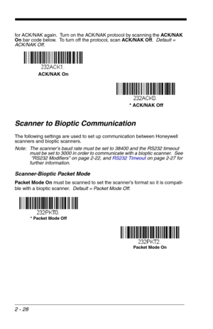 Page 442 - 28
for ACK/NAK again.  Turn on the ACK/NAK protocol by scanning the ACK/NAK 
On bar code below.  To turn off the protocol, scan ACK/NAK Off.  Default = 
ACK/NAK Off.
Scanner to Bioptic Communication
The following settings are used to set up communication between Honeywell 
scanners and bioptic scanners.  
Note: The scanner’s baud rate must be set to 38400 and the RS232 timeout 
must be set to 3000 in order to communicate with a bioptic scanner.  See 
RS232 Modifiers on page 2-22, and RS232 Timeouton...