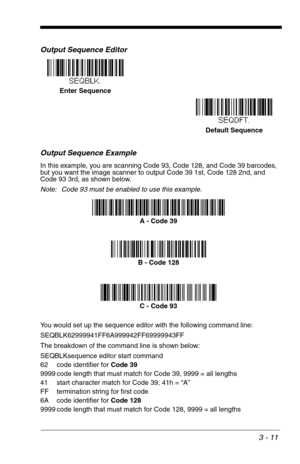 Page 553 - 11
Output Sequence Editor   
Output Sequence Example
In this example, you are scanning Code 93, Code 128, and Code 39 barcodes, 
but you want the image scanner to output Code 39 1st, Code 128 2nd, and 
Code 93 3rd, as shown below.
Note: Code 93 must be enabled to use this example.
You would set up the sequence editor with the following command line:
SEQBLK62999941FF6A999942FF69999943FF
The breakdown of the command line is shown below:
SEQBLKsequence editor start command
62 code identifier for Code...