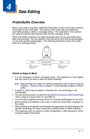 Page 614 - 1
4
Data Editing
Prefix/Suffix Overview
When a bar code is scanned, additional information is sent to the host computer 
along with the bar code data.  This group of bar code data and additional, 
user-defined data is called a “message string.”  The selections in this section 
are used to build the user-defined data into the message string.
Prefix and Suffix characters are data characters that can be sent before and 
after scanned data.  You can specify if they should be sent with all symbologies,...