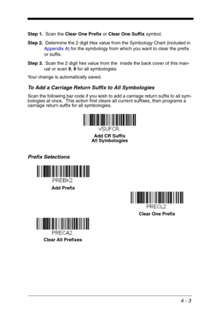 Page 634 - 3
Step 1.Scan the Clear One Prefix or Clear One Suffix symbol.
Step 2.Determine the 2 digit Hex value from the Symbology Chart (included in 
Appendix A) for the symbology from which you want to clear the prefix 
or suffix.
Step 3.Scan the 2 digit hex value from the  inside the back cover of this man-
ual or scan 9, 9 for all symbologies.
Your change is automatically saved.
To Add a Carriage Return Suffix to All Symbologies
Scan the following bar code if you wish to add a carriage return suffix to all...