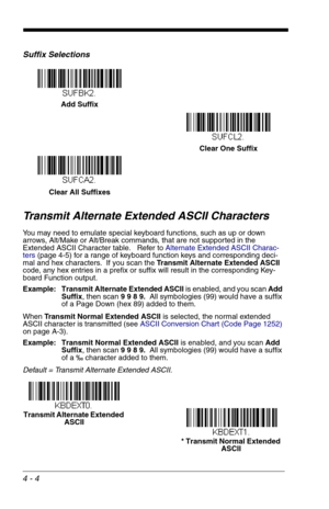 Page 644 - 4
Suffix Selections
Transmit Alternate Extended ASCII Characters
You may need to emulate special keyboard functions, such as up or down 
arrows, Alt/Make or Alt/Break commands, that are not supported in the 
Extended ASCII Character table.   Refer to Alternate Extended ASCII Charac-
ters (page 4-5) for a range of keyboard function keys and corresponding deci-
mal and hex characters.  If you scan the Transmit Alternate Extended ASCII 
code, any hex entries in a prefix or suffix will result in the...