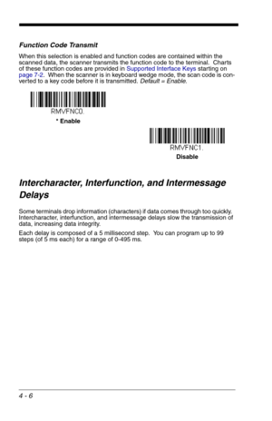 Page 664 - 6
Function Code Transmit
When this selection is enabled and function codes are contained within the 
scanned data, the scanner transmits the function code to the terminal.  Charts 
of these function codes are provided in Supported Interface Keys starting on 
page 7-2.  When the scanner is in keyboard wedge mode, the scan code is con-
verted to a key code before it is transmitted. Default = Enable.
Intercharacter, Interfunction, and Intermessage 
Delays
Some terminals drop information (characters) if...