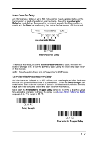 Page 674 - 7
Intercharacter Delay
An intercharacter delay of up to 495 milliseconds may be placed between the 
transmission of each character of scanned data.  Scan the Intercharacter 
Delay bar code below, then scan the number of steps in 5 millisecond incre-
ments and the Save bar code using the  inside the back cover of this manual.
To remove this delay, scan the Intercharacter Delay bar code, then set the 
number of steps to 0.  Scan the Save bar code using the inside the back cover 
of this manual.
Note:...