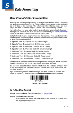 Page 715 - 1
5
Data Formatting
Data Format Editor Introduction
You may use the Data Format Editor to change the scanner’s output.  For exam-
ple, you can use the Data Format Editor to insert characters at certain points in 
bar code data as it is scanned.  The selections in the following pages are used 
only if you wish to alter the output.  Default Data Format setting = None.
Normally, when you scan a bar code, it gets outputted automatically; however 
when you do a format, you must use a “send” command (see...