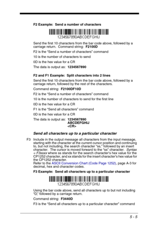 Page 755 - 5
F2 Example:  Send a number of characters
Send the first 10 characters from the bar code above, followed by a 
carriage return.  Command string:  F2100D
F2 is the “Send a number of characters” command
10 is the number of characters to send
0D is the hex value for a CR
The data is output as:  1234567890
F2 and F1 Example:  Split characters into 2 lines
Send the first 10 characters from the bar code above, followed by a 
carriage return, followed by the rest of the characters.  
Command string:...