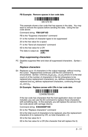 Page 815 - 11
FB Example:  Remove spaces in bar code data
This example shows a bar code that has spaces in the data.  You may 
want to remove the spaces before sending the data.  Using the bar 
code above:
Command string:  FB0120F10D
FB is the “Suppress characters” command
01 is the number of character types to be suppressed
20 is the hex value for a space
F1 is the “Send all characters” command
0D is the hex value for a CR
The data is output as:  34567890

Stop suppressing characters
FC Disables suppress...