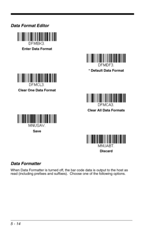 Page 845 - 14
Data Format Editor
Data Formatter
When Data Formatter is turned off, the bar code data is output to the host as 
read (including prefixes and suffixes).  Choose one of the following options.  
Enter Data Format
* Default Data Format
Clear One Data Format
Save
Discard Clear All Data Formats 