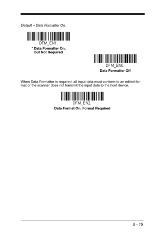 Page 855 - 15
Default = Data Formatter On.
When Data Formatter is required, all input data must conform to an edited for-
mat or the scanner does not transmit the input data to the host device.
Data Formatter Off * Data Formatter On,
but Not Required
Data Format On, Format Required 