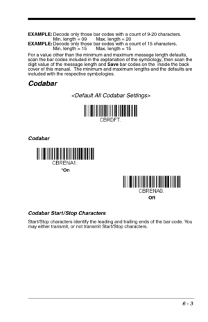 Page 896 - 3
EXAMPLE:Decode only those bar codes with a count of 9-20 characters.
Min. length = 09 Max. length = 20
EXAMPLE:Decode only those bar codes with a count of 15 characters.
Min. length = 15 Max. length = 15
For a value other than the minimum and maximum message length defaults, 
scan the bar codes included in the explanation of the symbology, then scan the 
digit value of the message length and Save bar codes on the  inside the back 
cover of this manual.  The minimum and maximum lengths and the...