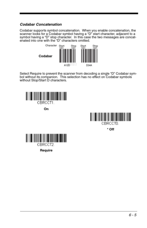 Page 916 - 5
Codabar Concatenation
Codabar supports symbol concatenation.  When you enable concatenation, the 
scanner looks for a Codabar symbol having a “D” start character, adjacent to a 
symbol having a “D” stop character.  In this case the two messages are concat-
enated into one with the “D” characters omitted.
Select Require to prevent the scanner from decoding a single “D” Codabar sym-
bol without its companion.  This selection has no effect on Codabar symbols 
without Stop/Start D characters.
A12D...