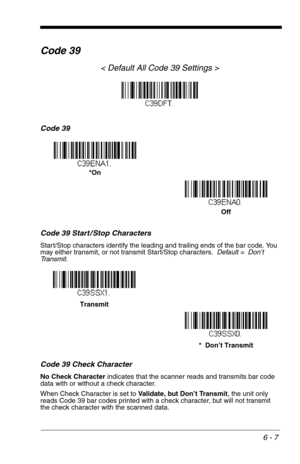 Page 936 - 7
Code 39
< Default All Code 39 Settings >
Code 39
Code 39 Start / Stop Characters
Start/Stop characters identify the leading and trailing ends of the bar code. You 
may either transmit, or not transmit Start/Stop characters.  Default =  Don’t 
Transmit.
Code 39 Check Character
No Check Character indicates that the scanner reads and transmits bar code 
data with or without a check character.
When Check Character is set to Validate, but Don’t Transmit, the unit only 
reads Code 39 bar codes printed...