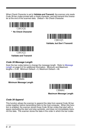 Page 946 - 8
When Check Character is set to Validate and Transmit, the scanner only reads 
Code 39 bar codes printed with a check character, and will transmit this charac-
ter at the end of the scanned data.  Default = No Check Character.
Code 39 Message Length
Scan the bar codes below to change the message length.  Refer to Message 
Lengthon page 6-2 for additional information.  Minimum and Maximum
lengths = 0-48.  Minimum Default = 0, Maximum Default = 48.
Code 39 Append
This function allows the scanner to...