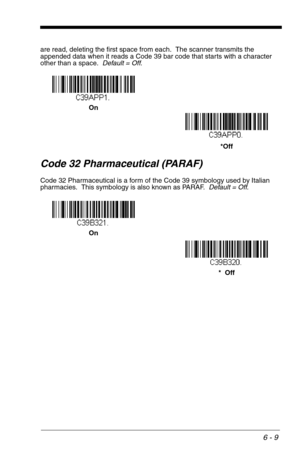 Page 956 - 9
are read, deleting the first space from each.  The scanner transmits the 
appended data when it reads a Code 39 bar code that starts with a character 
other than a space.  Default = Off.
Code 32 Pharmaceutical (PARAF)
Code 32 Pharmaceutical is a form of the Code 39 symbology used by Italian 
pharmacies.  This symbology is also known as PARAF.  Default = Off.
*Off On
*  Off On 