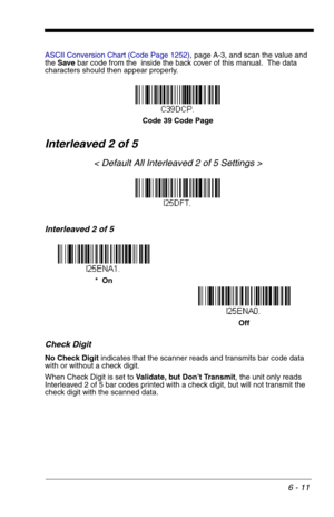 Page 976 - 11
ASCII Conversion Chart (Code Page 1252), page A-3, and scan the value and 
the Save bar code from the  inside the back cover of this manual.  The data 
characters should then appear properly.
Interleaved 2 of 5
< Default All Interleaved 2 of 5 Settings >
Interleaved 2 of 5
Check Digit
No Check Digit indicates that the scanner reads and transmits bar code data 
with or without a check digit.
When Check Digit is set to Validate, but Don’t Transmit, the unit only reads 
Interleaved 2 of 5 bar codes...