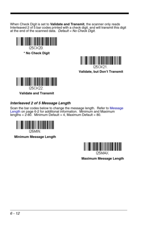 Page 986 - 12
When Check Digit is set to Validate and Transmit, the scanner only reads 
Interleaved 2 of 5 bar codes printed with a check digit, and will transmit this digit 
at the end of the scanned data.  Default = No Check Digit.
Interleaved 2 of 5 Message Length
Scan the bar codes below to change the message length.  Refer to Message 
Lengthon page 6-2 for additional information.  Minimum and Maximum
lengths = 2-80.  Minimum Default = 4, Maximum Default = 80.
Validate, but Don’t Transmit * No Check Digit...