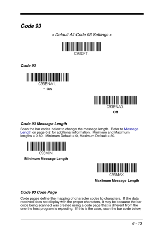 Page 996 - 13
Code 93
< Default All Code 93 Settings >
Code 93
Code 93 Message Length
Scan the bar codes below to change the message length.  Refer to Message 
Lengthon page 6-2 for additional information.  Minimum and Maximum
lengths = 0-80.  Minimum Default = 0, Maximum Default = 80.
Code 93 Code Page
Code pages define the mapping of character codes to characters.  If the data 
received does not display with the proper characters, it may be because the bar 
code being scanned was created using a code page...