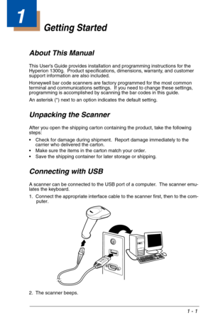 Page 111 - 1
1
Getting Started
About This Manual
This User’s Guide provides installation and programming instructions for the 
Hyperion 1300g.  Product specifications, dimensions, warranty, and customer 
support information are also included.
Honeywell bar code scanners are factory programmed for the most common 
terminal and communications settings.  If you need to change these settings, 
programming is accomplished by scanning the bar codes in this guide.
An asterisk (*) next to an option indicates the...