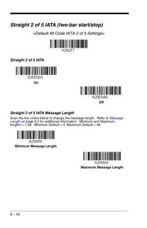 Page 1026 - 16
Straight 2 of 5 IATA (two-bar start/stop)

Straight 2 of 5 IATA
Straight 2 of 5 IATA Message Length
Scan the bar codes below to change the message length.  Refer to Message 
Lengthon page 6-2 for additional information.  Minimum and Maximum
lengths = 1-48.  Minimum Default = 4, Maximum Default = 48.
On
 Off
Minimum Message Length
Maximum Message Length 