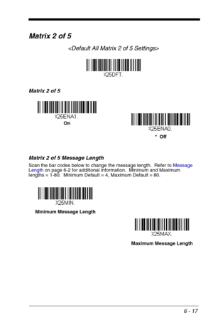 Page 1036 - 17
Matrix 2 of 5

Matrix 2 of 5
Matrix 2 of 5 Message Length
Scan the bar codes below to change the message length.  Refer to Message 
Lengthon page 6-2 for additional information.  Minimum and Maximum
lengths = 1-80.  Minimum Default = 4, Maximum Default = 80.
On
*  Off
Minimum Message Length
Maximum Message Length 