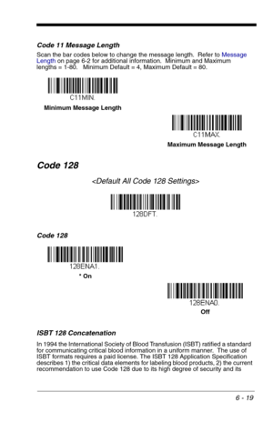 Page 1056 - 19
Code 11 Message Length
Scan the bar codes below to change the message length.  Refer to Message 
Lengthon page 6-2 for additional information.  Minimum and Maximum
lengths = 1-80.   Minimum Default = 4, Maximum Default = 80.
Code 128

Code 128
ISBT 128 Concatenation
In 1994 the International Society of Blood Transfusion (ISBT) ratified a standard  
for communicating critical blood information in a uniform manner.  The use of 
ISBT formats requires a paid license. The ISBT 128 Application...