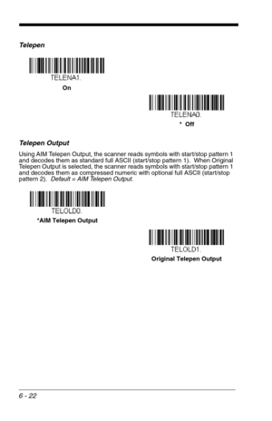 Page 1086 - 22
Te l e p e n
Telepen Output
Using AIM Telepen Output, the scanner reads symbols with start/stop pattern 1 
and decodes them as standard full ASCII (start/stop pattern 1).  When Original 
Telepen Output is selected, the scanner reads symbols with start/stop pattern 1 
and decodes them as compressed numeric with optional full ASCII (start/stop 
pattern 2).  Default = AIM Telepen Output.
On
*  Off
Original Telepen Output *AIM Telepen Output 