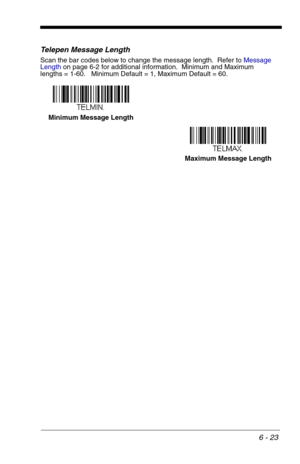 Page 1096 - 23
Telepen Message Length
Scan the bar codes below to change the message length.  Refer to Message 
Lengthon page 6-2 for additional information.  Minimum and Maximum
lengths = 1-60.   Minimum Default = 1, Maximum Default = 60.
Minimum Message Length
Maximum Message Length 