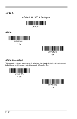 Page 1106 - 24
UPC A

UPC A
UPC A Check Digit
This selection allows you to specify whether the check digit should be transmit-
ted at the end of the scanned data or not.  Default = On.
*  On
Off
*  On
Off 