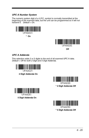 Page 1116 - 25
UPC A Number System
The numeric system digit of a U.P.C. symbol is normally transmitted at the 
beginning of the scanned data, but the unit can be programmed so it will not 
transmit it.   Default = On.
UPC A Addenda
This selection adds 2 or 5 digits to the end of all scanned UPC A data.
Default = Off for both 2 Digit and 5 Digit Addenda.
Off *  On
* 5 Digit Addenda Off 5 Digit Addenda On* 2 Digit Addenda Off 2 Digit Addenda On 